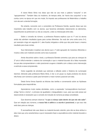 A tutora Maria Silvia nos disse que não se usa mais a palavra “conjunto” e sim
“agrupamentos”. Também falou do modismo, de tempos atrás, da “teoria dos conjuntos” e nos
contou como na época em que era moda, foi imposto aos professores de Matemática o trabalho
com ela sem a devida formação.

         No entanto, concordo com o comentário da Professora Kamila, quando disse que era
importante este trabalho com os alunos, que fazíamos atividades relacionando os elementos,
especificando se pertenciam ou não ao conjunto, união ou intersecção entre eles.

         Sobre o conceito de número, a professora Rosana explicou que no 1º ano os alunos
ainda não admitem resultados iguais para contas diferentes. Se você der uma conta como 5+2,
por exemplo e logo em seguida 6+1, eles ficarão intrigados e dirão que não pode haver o mesmo
resultado para duas contas.

         Sua intervenção é explicar aos alunos que o 7 está agrupado de maneiras diferentes e
mostra a eles com material concreto como isso é possível.

         Ainda discutindo sobre o texto, a professora Daniele comentou que para as crianças do
2º ano é difícil entender o sistema de numeração e que o material dourado dá a falsa impressão
de que eles compreenderam o valor posicional e sugere o trabalho com o ábaco como intervenção
e estímulo a essa compreensão.

         Outra sugestão de atividade que estimule a reflexão sobre o Sistema de numeração
decimal, oferecido pela professora Maria Silvia, é dar a um grupo ou dupla produtiva de alunos
três fichas com números e pedir para formarem o maior número possível com elas.

         Desta forma fomos fazendo as leituras das tarefas e conversando sobre as hipóteses
formuladas para respondê-las.

         Aprendemos muito nestas atividades, como a expressão “correspondência biunívoca”,
antiga “termo a termo”, o princípio da igualdade e desigualdade e que, para que este possa ser
desenvolvido é necessário que o conceito de inclusão de números já esteja consolidado.

         Que devemos sempre observar “o que a criança sabe dentro do que ela não sabe”.
Que em relação aos números, a nossa fala é aditiva e a escrita é posicional, e que isso não
está claro para as crianças.

         É aconselhável não usar ábaco ou material dourado colorido, pois não se deve atribuir a
eles mais que uma característica e que é necessário fazer a equivalência entre material dourado e
ábaco.




                                                                                              21
 
