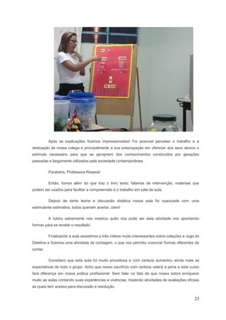 Após as explicações ficamos impressionadas! Foi possível perceber o trabalho e a
dedicação de nossa colega e principalmente a sua preocupação em oferecer aos seus alunos o
estímulo necessário para que se apropriem dos conhecimentos construídos por gerações
passadas e largamente utilizados pela sociedade contemporânea.

          Parabéns, Professora Rosana!

          Então, fomos além do que traz o livro texto, falamos de intervenção, materiais que
podem ser usados para facilitar a compreensão e o trabalho em sala de aula.

          Depois de tanta teoria e discussão didática nossa aula foi suavizada com uma
estimulante estimativa, todos queriam acertar, claro!

          A tutora sabiamente nos mostrou quão rica pode ser esta atividade nos apontando
formas para se revelar o resultado.

          Finalizando a aula assistimos a três vídeos muito interessantes sobre coleções e Jogo do
Detetive e fizemos uma atividade de contagem, o que nos permitiu vivenciar formas diferentes de
contar.

          Considero que esta aula foi muito proveitosa e com certeza aumentou ainda mais as
expectativas de todo o grupo. Acho que nosso sacrifício com certeza valerá a pena e este curso
fará diferença em nossa prática profissional. Sem falar no fato de que nossa tutora enriquece
muito as aulas contando suas experiências e vivências, trazendo atividades de avaliações oficiais
as quais tem acesso para discussão e resolução.


                                                                                               23
 