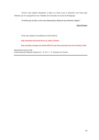 Termino este registro desejando a todos um ótimo curso e deixando uma frase para
reflexão que foi a epígrafe de meu Trabalho de Conclusão do Curso de Pedagogia.

         “A mente que se abre a uma nova ideia jamais voltará ao seu tamanho original.”

                                                                                    Albert Einstein




         Fonte das citações (consultados em 08/12/2012):

         http://pensador.uol.com.br/frases_de_albert_einstein/

         http://g1.globo.com/pop-arte/noticia/2012/12/veja-frases-marcantes-de-oscar-niemeyer.html

REGISTRO FEITO POR :
Carla Aparecida Massae Uekawa Ito – E. M. C. I. C. Eduardo Von Zuben.




                                                                                                24
 