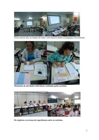Nossa sala de aula, no Espaço do Saber, com material didático pedagógico diversificado.
.




Momentos de atividades individuais realizadas pelas cursistas.




Os registros e as trocas de experiências entre os cursistas.




                                                                                          3
 