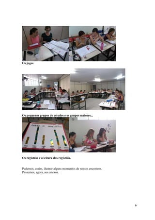 Os jogos




Os pequenos grupos de estudos e os grupos maiores...




Os registros e a leitura dos registros.


Pudemos, assim, ilustrar alguns momentos de nossos encontros.
Passemos, agora, aos anexos.




                                                                6
 