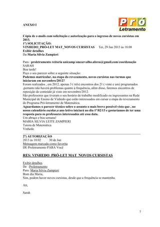 ANEXO I


Cópia de e-mails com solicitação e autorização para o ingresso de novos cursistas em
2013.
1º) SOLICITAÇÃO:
VINHEDO_PRÓ-LET MAT_NOVOS CURSISTAS Ter, 29 Jan 2013 às 18:08
Exibir detalhes
De:Maria Silvia Zampieri

Para : proletramento reitoria unicamp/smcarvalho.abreu@gmail.com/coordenação
SARAH
Boa tarde!
Peço o seu parecer sobre a seguinte situação:
Podemos matricular, na etapa do revezamento, novos cursistas nas turmas que
iniciaram em novembro/2012?
Foram realizados , em 2012, apenas 3 ( três) encontros dos 21 ( vinte e um) programados
,portanto não haverá problemas quanto à frequência, além disso, faremos encontros de
reposição do conteúdo já visto em novembro/2012.
São professores que tiveram o seu horário de trabalho modificado ou ingressantes na Rede
Municipal de Ensino de Vinhedo que estão interessados em cursar a etapa do revezamento
do Programa Pró-letramento de Matemática.
Aguardamos o parecer técnico sobre o assunto o mais breve possível visto que , no
nosso calendário escolar,o ano letivo iniciará no dia 1º/02/13 e gostaríamos de ter uma
resposta para os professores interessados até essa data.
Um abraço e boa semana!
MARIA SILVIA LEITE ZAMPIERI
Tutora de Matemática
Vinhedo
_________________________________________________________________________
2º) AUTORIZAÇÃO
2013 às 10:02       30 de Jan
Mensagem marcada como favorita
DE Proletramento PARA Você

RES: VINHEDO_PRÓ-LET MAT_NOVOS CURSISTAS

Exibir detalhes
De :Proletramento
Para: Maria Silvia Zampieri
Bom dia Maria,
Sim, podem haver novos cursistas, desde que a frequência se mantenha.

Att,

Sarah




                                                                                       7
 