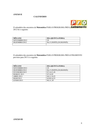ANEXO II
                     CALENDÁRIO




O calendário dos encontros de Matemática PARA O PROGRAMA PRÓ-LETRAMENTO
2012 foi o seguinte:



MÊS/ANO                           DIA (QUINTA-FEIRA)
NOVEMBRO/2012                     29
DEZEMBRO/2012                     06,13 (NOITE),20 (MANHÃ)




O calendário dos encontros de Matemática PARA O PROGRAMA PRÓ-LETRAMENTO
previstos para 2013 é o seguinte:



MÊS/ANO                           DIA (QUINTA-FEIRA)
NOVEMBRO/2012                     29
DEZEMBRO/2012                     06,13 (NOITE),20 (MANHÃ)
FEVEREIRO/2013                    07,14,21,28
MARÇO/ 2013                       07,14,28
ABRIL/2013                        04,11,18,25
MAIO/2013                         02,09,16,23
JUNHO/2013                        06,13, 20




ANEXO III

                                                                      8
 