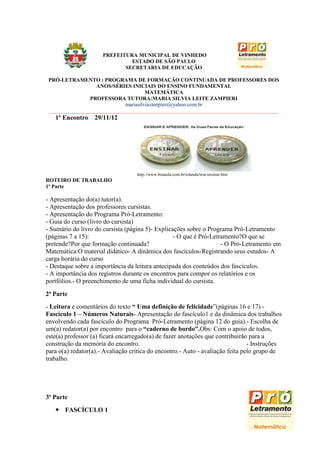 PREFEITURA MUNICIPAL DE VINHEDO
                               ESTADO DE SÃO PAULO
                             SECRETARIA DE EDUCAÇÃO

 PRÓ-LETRAMENTO : PROGRAMA DE FORMAÇÃO CONTINUADA DE PROFESSORES DOS
                  ANOS/SÉRIES INICIAIS DO ENSINO FUNDAMENTAL
                                      MATEMÁTICA
                PROFESSORA TUTORA:MARIA SILVIA LEITE ZAMPIERI
                             mariasilviazampieri@yahoo.com.br
 _____________________________________________________________________________________
   1º Encontro     29/11/12




                                   http://www.boaaula.com.br/iolanda/tese/ensinar.htm
ROTEIRO DE TRABALHO
1ª Parte

- Apresentação do(a) tutor(a).
- Apresentação dos professores cursistas.
- Apresentação do Programa Pró-Letramento:
- Guia do curso (livro do cursista)
- Sumário do livro do cursista (página 5)- Explicações sobre o Programa Pró-Letramento
(páginas 7 a 15):                                 - O que é Pró-Letramento?O que se
pretende?Por que formação continuada?                               - O Pró-Letramento em
Matemática:O material didático- A dinâmica dos fascículos-Registrando seus estudos- A
carga horária do curso
- Destaque sobre a importância da leitura antecipada dos conteúdos dos fascículos.
- A importância dos registros durante os encontros para compor os relatórios e os
portfólios.- O preenchimento de uma ficha individual do cursista.

2ª Parte
- Leitura e comentários do texto “ Uma definição de felicidade”(páginas 16 e 17).-
Fascículo 1 – Números Naturais- Apresentação do fascículo1 e da dinâmica dos trabalhos
envolvendo cada fascículo do Programa Pró-Letramento (página 12 do guia).- Escolha de
um(a) redator(a) por encontro para o “caderno de bordo”.Obs: Com o apoio de todos,
este(a) professor (a) ficará encarregado(a) de fazer anotações que contribuirão para a
construção da memória do encontro.                                              - Instruções
para o(a) redator(a).- Avaliação crítica do encontro.- Auto - avaliação feita pelo grupo de
trabalho.




3ª Parte
    FASCÍCULO 1

                                                                                          9
 