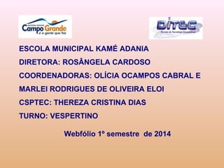 ESCOLA MUNICIPAL KAMÉ ADANIA
DIRETORA: ROSÂNGELA CARDOSO
COORDENADORAS: OLÍCIA OCAMPOS CABRAL E
MARLEI RODRIGUES DE OLIVEIRA ELOI
CSPTEC: THEREZA CRISTINA DIAS
TURNO: VESPERTINO
Webfólio 1º semestre de 2014
 