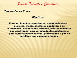Projeto Trânsito e Cidadania
Turmas: Pré ao 9º ano

Objetivos:
Formar cidadãos conscientes, como pedestres,
ciclistas, motociclistas ou condutores de
automóveis, estimulando atitudes, valores e hábitos
que contribuam para a redução dos acidentes e
para a preservação da vida, promovendo a paz no
cotidiano dos espaços urbanos.

 
