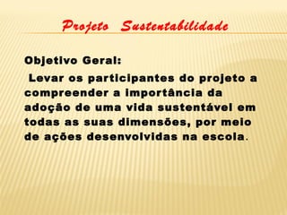 Projeto Sustentabilidade
Objetivo Ger al:
 Levar os par ticipantes do projeto a
compr eender a impor tância da
adoção de uma vida sustentável em
todas as suas dimensões, por meio
de ações desenvolvidas na escola .

 