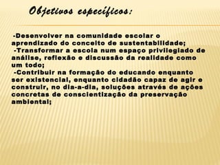 Objetivos específicos:
-Desenvolver na comunidade escolar o
aprendizado do conceito de sustentabilidade;
-Transformar a escola num espaço privilegiado de
análise, reflexão e discussão da realidade como
um todo;
-Contribuir na formação do educando enquanto
ser existencial, enquanto cidadão capaz de agir e
construir, no dia-a-dia, soluções através de ações
concretas de conscientização da preservação
ambiental;

 