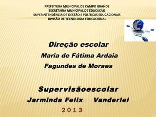 PREFEITURA MUNICIPAL DE CAMPO GRANDE
SECRETARIA MUNICIPAL DE EDUCAÇÃO
SUPERINTENDÊNCIA DE GESTÃO E POLÍTICAS EDUCACIONAIS
DIVISÃO DE TECNOLOGIA EDUCACIONAL

Direção escolar
Maria de Fátima Ardaia
Fagundes de Moraes

Super visãoescolar
Jar minda Felix

Vander lei

 