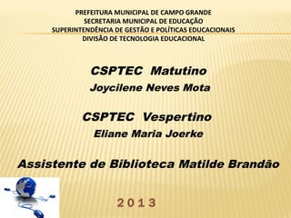 PREFEITURA MUNICIPAL DE CAMPO GRANDE
SECRETARIA MUNICIPAL DE EDUCAÇÃO
SUPERINTENDÊNCIA DE GESTÃO E POLÍTICAS EDUCACIONAIS
DIVISÃO DE TECNOLOGIA EDUCACIONAL

CSPTEC Matutino
Joycilene Neves Mota

CSPTEC Vespertino
Eliane Maria Joerke

Assistente de Biblioteca Matilde Brandão

 