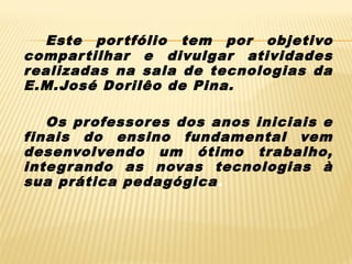 Este por tfólio tem por objetivo
compar tilhar e divulgar atividades
r ealizadas na sala de tecnologias da
E.M.José Dorilêo de Pina.
Os professores dos anos iniciais e
finais do ensino fundamental vem
desenvolvendo um ótimo trabalho,
inte gr ando as novas tecnologias à
sua prática pedagógica.

 