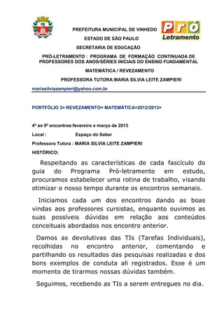PREFEITURA MUNICIPAL DE VINHEDO
                       ESTADO DE SÃO PAULO
                    SECRETARIA DE EDUCAÇÃO
    PRÓ-LETRAMENTO : PROGRAMA DE FORMAÇÃO CONTINUADA DE
   PROFESSORES DOS ANOS/SÉRIES INICIAIS DO ENSINO FUNDAMENTAL
                        MATEMÁTICA / REVEZAMENTO
             PROFESSORA TUTORA:MARIA SILVIA LEITE ZAMPIERI
mariasilviazampieri@yahoo.com.br



PORTFÓLIO 3= REVEZAMENTO= MATEMÁTICA=2012/2013=


4º ao 9º encontros:fevereiro e março de 2013
Local :            Espaço do Saber
Professora Tutora : MARIA SILVIA LEITE ZAMPIERI
HISTÓRICO:

   Respeitando as características de cada fascículo do
guia   do    Programa   Pró-letramento   em    estudo,
procuramos estabelecer uma rotina de trabalho, visando
otimizar o nosso tempo durante os encontros semanais.

  Iniciamos cada um dos encontros dando as boas
vindas aos professores cursistas, enquanto ouvimos as
suas possíveis dúvidas em relação aos conteúdos
conceituais abordados nos encontro anterior.

 Damos as devolutivas das TIs (Tarefas Individuais),
recolhidas no encontro anterior, comentando e
partilhando os resultados das pesquisas realizadas e dos
bons exemplos de conduta ali registrados. Esse é um
momento de tirarmos nossas dúvidas também.

  Seguimos, recebendo as TIs a serem entregues no dia.
 