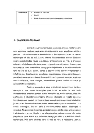 Referências  Referencial curricular
 BNCC
 Plano de ensino de língua portuguesa do fundamental I
3. CONSIDERAÇÕES FINAIS
Como observamos nas laudas anteriores, embora habitamos em
uma sociedade moderna, cada vez mais influenciada pelas tecnologias, ainda é
possível constatar uma educação resistente ou despreparada para o uso novas
tecnologias em sala de aula. Assim, embora nossa realidade e nosso cotidiano
sejam caracterizados novas tecnologias, principalmente as TIC, o processo
educacional ainda caminha lentamente no que diz respeito ao uso dos recursos
tecnológicos como ferramentas pedagógicas importantes e eficazes dentro ou
fora da sala de aula. classe. Sendo o objetivo deste estudo compreender a
influência e os desafios novas tecnologias no processo de ensino-aprendizagem,
percebemos que as tecnologias têm adquirido um lugar cada vez mais amplo na
nossa sociedade, onde crianças, adolescentes, jovens, adultos e idosos já
aplicaram freqüentemente.
Assim, a educação e seus profissionais devem ir em frente e
começar a usar essas tecnologias para tornar as salas de aula mais
interessantes e atraentes para os alunos motivando-os. Nesse sentido, cabe aos
professores e educadores começar a oferecer educação em relação às novas
tecnologias para produzir conhecimentos e aprendizagens que possam trabalhar
juntos para o desenvolvimento de alunos e onde todos aprendam a conviver com
novas tecnologias. usá-los para o desenvolvimento social, psicológico e
cognitivo. Na pesquisa de campo, percebemos que ainda existe um apego ao
tradicionalismo, o que dificulta o trabalho daqueles professores que não estão
preparados para mudar sua atividade pedagógica com o auxílio das novas
tecnologias. Pois bem, olhando para os dias de hoje, é necessário usar as
 