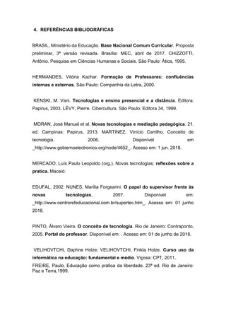 4. REFERÊNCIAS BIBLIOGRÁFICAS
BRASIL, Ministério da Educação. Base Nacional Comum Curricular. Proposta
preliminar, 3ª versão revisada. Brasília: MEC, abril de 2017. CHIZZOTTI,
Antônio. Pesquisa em Ciências Humanas e Sociais. São Paulo: Ática, 1995.
HERMANDES, Vitória Kachar. Formação de Professores: confluências
internas e externas. São Paulo: Companhia da Letra, 2000.
KENSKI, M. Vani. Tecnologias e ensino presencial e a distância. Editora:
Papirus, 2003. LÉVY, Pierre. Cibercultura. São Paulo: Editora 34, 1999.
MORAN, José Manuel et al. Novas tecnologias e mediação pedagógica. 21.
ed. Campinas: Papirus, 2013. MARTINEZ, Vinício Carrilho. Conceito de
tecnologia. 2006. Disponível em
_http://www.gobiernoelectronico.org/node/4652_. Acesso em: 1 jun. 2018.
MERCADO, Luís Paulo Leopoldo (org.). Novas tecnologias: reflexões sobre a
pratica. Maceió:
EDUFAL, 2002. NUNES, Marília Forgearini. O papel do supervisor frente às
novas tecnologias, 2007. Disponível em:
_http://www.centrorefeducacional.com.br/supertec.htm_. Acesso em: 01 junho
2018.
PINTO, Álvaro Vieira. O conceito de tecnologia. Rio de Janeiro: Contraponto,
2005. Portal do professor. Disponível em: . Acesso em: 01 de junho de 2018.
VELIHOVTCHI, Daphne Holze; VELIHOVTCHI, Finkla Holze. Curso uso da
informática na educação: fundamental e médio. Viçosa: CPT, 2011.
FREIRE, Paulo. Educação como prática da liberdade. 23ª ed. Rio de Janeiro:
Paz e Terra,1999.
 