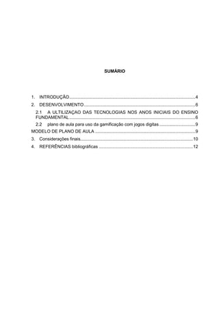 SUMÁRIO
1. INTRODUÇÃO......................................................................................................4
2. DESENVOLVIMENTO..........................................................................................6
2.1 A ULTILIZAÇAO DAS TECNOLOGIAS NOS ANOS INICIAIS DO ENSINO
FUNDAMENTAL......................................................................................................6
2.2 plano de aula para uso da gamificação com jogos digitas .............................9
MODELO DE PLANO DE AULA .................................................................................9
3. Considerações finais...........................................................................................10
4. REFERÊNCIAS bibliográficas ............................................................................12
 