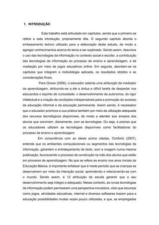 1. INTRODUÇÃO
Este trabalho está articulado em capítulos, sendo que o primeiro se
refere a esta introdução, propriamente dita. O segundo capítulo aborda o
embasamento teórico utilizado para a elaboração deste estudo, de modo a
agregar conhecimentos acerca do tema a ser explorado. Sendo assim, descreve
o uso das tecnologias da informação no contexto social e escolar, a contribuição
das tecnologias da informação ao processo de ensino e aprendizagem, e tal
mediação por meio de jogos educativos online. Em seguida, abordam-se os
capítulos que integram a metodologia aplicada, os resultados obtidos e as
considerações finais.
Para Grossi (2006), o educador ostenta uma atribuição de mediador
da aprendizagem, atribuindo-se a ele a árdua e difícil tarefa de despertar nos
educandos o espírito de curiosidade, o desenvolvimento da autonomia, do rigor
intelectual e a criação de condições indispensáveis para a promoção do sucesso
da educação informal e da educação permanente. Assim sendo, é necessário
que o educador promova a sua prática também por meio da utilização adequada
dos recursos tecnológicos disponíveis, de modo a atender aos anseios dos
alunos que convivem, diariamente, com as tecnologias. Ou seja, é preciso que
os educadores utilizem as tecnologias disponíveis como facilitadoras do
processo de ensino e aprendizagem.
Em consonância com as ideias acima citadas, Conforto (2007),
entende que os ambientes computacionais ou segmentos das tecnologias da
informação, garantem o entrelaçamento de texto, som e imagem numa mesma
publicação, favorecendo o processo de construção na mão dos alunos que estão
em processo de aprendizagem. No que se refere ao ensino nos anos iniciais da
Educação Básica, é importante enfatizar que é neste período que as crianças se
desenvolvem por meio da interação social, aprendendo e relacionando-se com
o mundo. Sendo assim, é 12 atribuição da escola garantir que o seu
desenvolvimento seja íntegro e adequado. Nesse contexto, as novas tecnologias
de informação podem permearem uma perspectiva inovadora, visto que recursos
como jogos, atividades educativas, internet e diversos softwares trazem para a
educação possibilidades muitas vezes pouco utilizadas, e que, se empregadas
 