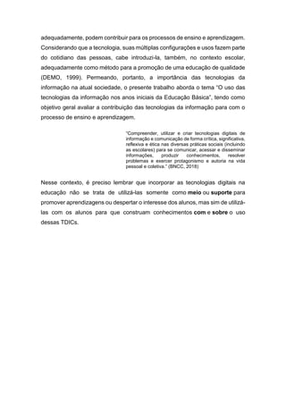 adequadamente, podem contribuir para os processos de ensino e aprendizagem.
Considerando que a tecnologia, suas múltiplas configurações e usos fazem parte
do cotidiano das pessoas, cabe introduzi-la, também, no contexto escolar,
adequadamente como método para a promoção de uma educação de qualidade
(DEMO, 1999). Permeando, portanto, a importância das tecnologias da
informação na atual sociedade, o presente trabalho aborda o tema “O uso das
tecnologias da informação nos anos iniciais da Educação Básica”, tendo como
objetivo geral avaliar a contribuição das tecnologias da informação para com o
processo de ensino e aprendizagem.
“Compreender, utilizar e criar tecnologias digitais de
informação e comunicação de forma crítica, significativa,
reflexiva e ética nas diversas práticas sociais (incluindo
as escolares) para se comunicar, acessar e disseminar
informações, produzir conhecimentos, resolver
problemas e exercer protagonismo e autoria na vida
pessoal e coletiva.” (BNCC, 2018)
Nesse contexto, é preciso lembrar que incorporar as tecnologias digitais na
educação não se trata de utilizá-las somente como meio ou suporte para
promover aprendizagens ou despertar o interesse dos alunos, mas sim de utilizá-
las com os alunos para que construam conhecimentos com e sobre o uso
dessas TDICs.
 