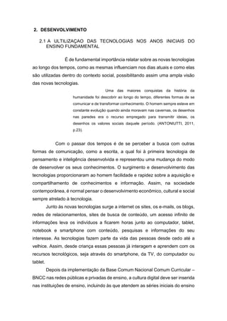 2. DESENVOLVIMENTO
2.1 A ULTILIZAÇAO DAS TECNOLOGIAS NOS ANOS INICIAIS DO
ENSINO FUNDAMENTAL
É de fundamental importância relatar sobre as novas tecnologias
ao longo dos tempos, como as mesmas influenciam nos dias atuais e como elas
são utilizadas dentro do contexto social, possibilitando assim uma ampla visão
das novas tecnologias.
Uma das maiores conquistas da história da
humanidade foi descobrir ao longo do tempo, diferentes formas de se
comunicar e de transformar conhecimento. O homem sempre esteve em
constante evolução quando ainda moravam nas cavernas, os desenhos
nas paredes era o recurso empregado para transmitir ideias, os
desenhos os valores sociais daquele período. (ANTONIUTTI, 2011,
p.23).
Com o passar dos tempos é de se perceber a busca com outras
formas de comunicação, como a escrita, a qual foi à primeira tecnologia de
pensamento e inteligência desenvolvida e representou uma mudança do modo
de desenvolver os seus conhecimentos. O surgimento e desenvolvimento das
tecnologias proporcionaram ao homem facilidade e rapidez sobre a aquisição e
compartilhamento de conhecimentos e informação. Assim, na sociedade
contemporânea, é normal pensar o desenvolvimento econômico, cultural e social
sempre atrelado à tecnologia.
Junto às novas tecnologias surge a internet os sites, os e-mails, os blogs,
redes de relacionamentos, sites de busca de conteúdo, um acesso infinito de
informações leva os indivíduos a ficarem horas junto ao computador, tablet,
notebook e smartphone com conteúdo, pesquisas e informações do seu
interesse. As tecnologias fazem parte da vida das pessoas desde cedo até a
velhice. Assim, desde criança essas pessoas já interagem e aprendem com os
recursos tecnológicos, seja através do smartphone, da TV, do computador ou
tablet.
Depois da implementação da Base Comum Nacional Comum Curricular –
BNCC nas redes públicas e privadas de ensino, a cultura digital deve ser inserida
nas instituições de ensino, incluindo às que atendem as séries iniciais do ensino
 