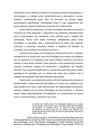 fundamental, com o objetivo de melhorar o processo de ensino-aprendizagem, a
comunicação e a relação entre conhecimento-aluno, aluno-aluno e alunos-
professor, possibilitando assim, além da promoção da inclusão digital,
aprendizagens significativas, metodologias ativas e mais engajamento dos
alunos pelo seu próprio processo de construção de conhecimentos.
Como pode ser observado, as novas tecnologias aplicadas ao processo
educativo de modo adequado e responsável traz benefícios relevantes tanto
para a aprendizagem dos estudantes, como também para o trabalho dos
professores. Assim, entre esses benefícios, possibilitados pelas novas
tecnologias na educação, está o desenvolvimento de aulas mais atrativas,
dinâmicas e produtivas, propiciam também o despertar da atenção, da
motivação, da curiosidade e da atenção dos alunos.
A escola como espaço de formação do conhecimento crítico e cientifico,
necessita abrir as portas para esse novo paradigma dos avanços tecnológicos
que se apresenta na sociedade, onde esse ambiente educativo encontra-se
inserido. A partir desse momento, esse ambiente e seus profissionais precisam
introduzir mudanças capazes de transformar e ressignificar seu trabalho
formador. Pois, segundo Baladeli (2012), a escola não pode ficar presa a velhos
paradigmas de educação que, na maioria das vezes não condizem com a
realidade da sociedade onde esta instituição está inserida.
Sendo assim, as escolas não podem continuar dispersas do processo de
transformação e desenvolvimento tecnológico ou a mais nova realidade, pois,
pode perder-se em meio a todo este processo de reestruturação educacional.
contudo, trabalhar com as novas tecnologias de forma dinâmica e interativa
requer muitas responsabilidades de aperfeiçoar as compreensões de alunos
sobre o mundo natural e a cultural em que vivem.
A contribuição didática para uma pedagogia voltada para o sujeito
requer assumir, entre outras coisas, o uso das mídias e das tecnologias
da educação. O professor deve ser capaz de utilizar aparatos
tecnológicos não apenas para seu uso próprio, mas trabalhar com
esses recursos em sala de aula, em favor da aprendizagem dos alunos
(SILVA, 2010, p.06)
Dentro desse contexto, as Diretrizes Curriculares Nacionais para
a Educação Básica, no ano de 2010, trouxe sua contribuição relacionada ao uso
das tecnologias como ferramentas pedagógicas. Essas diretrizes buscavam
garantir a presença das Tecnologias da Informação e Comunicação (TICs) no
 