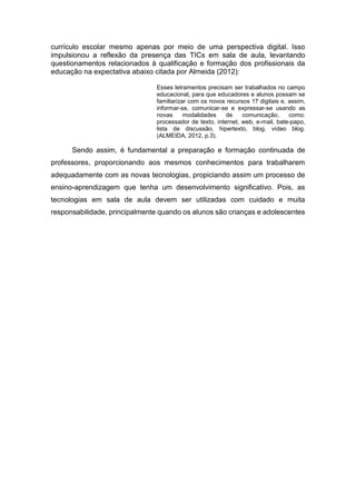 currículo escolar mesmo apenas por meio de uma perspectiva digital. Isso
impulsionou a reflexão da presença das TICs em sala de aula, levantando
questionamentos relacionados à qualificação e formação dos profissionais da
educação na expectativa abaixo citada por Almeida (2012):
Esses letramentos precisam ser trabalhados no campo
educacional, para que educadores e alunos possam se
familiarizar com os novos recursos 17 digitais e, assim,
informar-se, comunicar-se e expressar-se usando as
novas modalidades de comunicação, como:
processador de texto, internet, web, e-mail, bate-papo,
lista de discussão, hipertexto, blog, vídeo blog.
(ALMEIDA, 2012, p.3).
Sendo assim, é fundamental a preparação e formação continuada de
professores, proporcionando aos mesmos conhecimentos para trabalharem
adequadamente com as novas tecnologias, propiciando assim um processo de
ensino-aprendizagem que tenha um desenvolvimento significativo. Pois, as
tecnologias em sala de aula devem ser utilizadas com cuidado e muita
responsabilidade, principalmente quando os alunos são crianças e adolescentes
 
