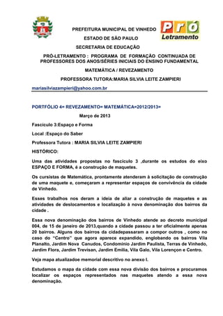 PREFEITURA MUNICIPAL DE VINHEDO
                         ESTADO DE SÃO PAULO
                    SECRETARIA DE EDUCAÇÃO
    PRÓ-LETRAMENTO : PROGRAMA DE FORMAÇÃO CONTINUADA DE
   PROFESSORES DOS ANOS/SÉRIES INICIAIS DO ENSINO FUNDAMENTAL
                         MATEMÁTICA / REVEZAMENTO
             PROFESSORA TUTORA:MARIA SILVIA LEITE ZAMPIERI
mariasilviazampieri@yahoo.com.br



PORTFÓLIO 4= REVEZAMENTO= MATEMÁTICA=2012/2013=
                     Março de 2013
Fascículo 3:Espaço e Forma
Local :Espaço do Saber
Professora Tutora : MARIA SILVIA LEITE ZAMPIERI
HISTÓRICO:

Uma das atividades propostas no fascículo 3 ,durante os estudos do eixo
ESPAÇO E FORMA, é a construção de maquetes.

Os cursistas de Matemática, prontamente atenderam à solicitação de construção
de uma maquete e, começaram a representar espaços de convivência da cidade
de Vinhedo.

Esses trabalhos nos deram a ideia de aliar a construção de maquetes e as
atividades de deslocamentos e localização à nova denominação dos bairros da
cidade .

Essa nova denominação dos bairros de Vinhedo atende ao decreto municipal
004, de 15 de janeiro de 2013,quando a cidade passou a ter oficialmente apenas
20 bairros. Alguns dos bairros da cidadepassaram a compor outros , como no
caso do “Centro” que agora aparece expandido, englobando os bairros Vila
Planalto, Jardim Nova Canudos, Condomínio Jardim Paulista, Terras de Vinhedo,
Jardim Flora, Jardim Trevisan, Jardim Emilia, Vila Galo, Vila Lorençon e Centro.

Veja mapa atualizadoe memorial descritivo no anexo I.

Estudamos o mapa da cidade com essa nova divisão dos bairros e procuramos
localizar os espaços representados nas maquetes atendo a essa nova
denominação.
 