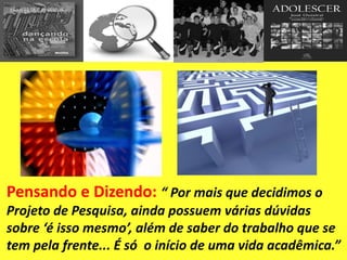Pensando e Dizendo: “ Por mais que decidimos o
Projeto de Pesquisa, ainda possuem várias dúvidas
sobre ‘é isso mesmo’, além de saber do trabalho que se
tem pela frente... É só o início de uma vida acadêmica.”
 