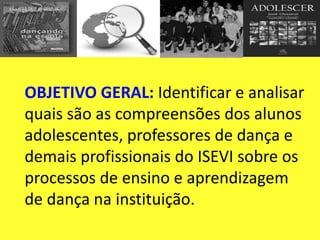 OBJETIVO GERAL: Identificar e analisar
quais são as compreensões dos alunos
adolescentes, professores de dança e
demais profissionais do ISEVI sobre os
processos de ensino e aprendizagem
de dança na instituição.
 