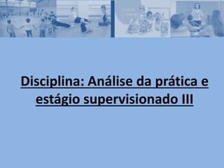 Disciplina: Análise da prática e
estágio supervisionado III
 
