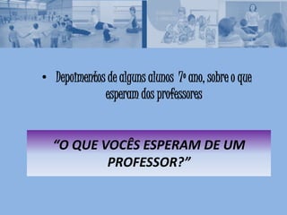 “O QUE VOCÊS ESPERAM DE UM
PROFESSOR?”
• Depoimentos de alguns alunos 7º ano, sobre o que
esperam dos professores
 