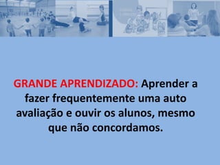 GRANDE APRENDIZADO: Aprender a
fazer frequentemente uma auto
avaliação e ouvir os alunos, mesmo
que não concordamos.
 
