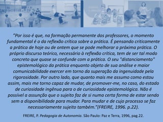 ”Por isso é que, na formação permanente dos professores, o momento
fundamental é o da reflexão crítica sobre a prática. É pensando criticamente
a prática de hoje ou de ontem que se pode melhorar a próxima prática. O
próprio discurso teórico, necessário à reflexão crítica, tem de ser tal modo
concreto que quase se confunde com a prática. O seu "distanciamento"
epistemológico da prática enquanto objeto de sua análise e maior
comunicabilidade exercer em torno da superação da ingenuidade pela
rigorosidade. Por outro lado, que quanto mais me assumo como estou
assim, mais me torno capaz de mudar, de promover-me, no caso, do estado
de curiosidade ingênua para o de curiosidade epistemológica. Não é
possível a assunção que o sujeito faz de si numa certa forma de estar sendo
sem a disponibilidade para mudar. Para mudar e de cujo processo se faz
necessariamente sujeito também.”(FREIRE, 1996. p.22).
FREIRE, P. Pedagogia de Autonomia. São Paulo: Paz e Terra, 1996, pag.22.
 