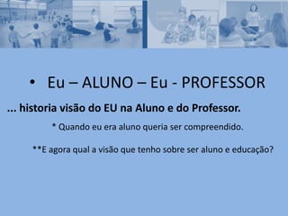 • Eu – ALUNO – Eu - PROFESSOR
... historia visão do EU na Aluno e do Professor.
* Quando eu era aluno queria ser compreendido.
**E agora qual a visão que tenho sobre ser aluno e educação?
 
