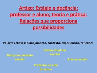 Artigo: Estágio e docência;
professor e aluno; teoria e prática:
Relações que proporciona
possibilidades
Palavras chaves: planejamento, contexto, experiências, reflexões
Dança no contexto
escolar
Professor na vida
do aluno
Ensino atual nas
escolas
Arte na escola
 