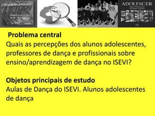 Problema central
Quais as percepções dos alunos adolescentes,
professores de dança e profissionais sobre
ensino/aprendizagem de dança no ISEVI?
Objetos principais de estudo
Aulas de Dança do ISEVI. Alunos adolescentes
de dança
 