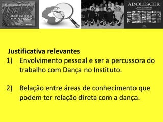 Justificativa relevantes
1) Envolvimento pessoal e ser a percussora do
trabalho com Dança no Instituto.
2) Relação entre áreas de conhecimento que
podem ter relação direta com a dança.
 