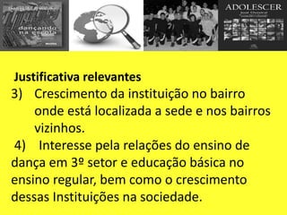 Justificativa relevantes
3) Crescimento da instituição no bairro
onde está localizada a sede e nos bairros
vizinhos.
4) Interesse pela relações do ensino de
dança em 3º setor e educação básica no
ensino regular, bem como o crescimento
dessas Instituições na sociedade.
 