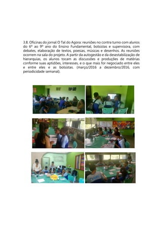3.8. Oficinas do jornal O Tal do Agora: reuniões no contra turno com alunos
do 6º ao 9º ano do Ensino Fundamental, bolsistas e supervisora, com
debates, elaboração de textos, poesias, músicas e desenhos. As reuniões
ocorrem na sala do projeto. A partir da autogestão e da desestabilização de
hierarquias, os alunos tocam as discussões e produções de matérias
conforme suas aptidões, interesses, e o que mais for negociado entre eles
e entre eles e as bolsistas. (março/2016 a dezembro/2016, com
periodicidade semanal).
 