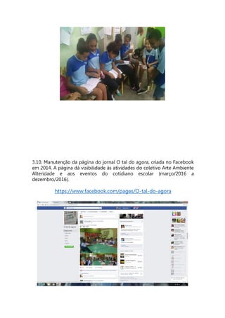 3.10. Manutenção da página do jornal O tal do agora, criada no Facebook
em 2014. A página dá visibilidade às atividades do coletivo Arte Ambiente
Alteridade e aos eventos do cotidiano escolar (março/2016 a
dezembro/2016).
https://www.facebook.com/pages/O-tal-do-agora
 
