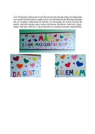 3.11. Produção coletiva de mural. Na semana do dia das mães, foi elaborado
um mural comemorativo, usado como uma ferramenta de desnaturalização
de um modelo tradicional de família, na afirmação de outras formas de
existir, abrindo espaço para outras estruturas familiares (mãe-avó, duas-
mães, mãe-pai, mãe-tia...), tão presentes no cotidiano escolar (maio/2016).
 