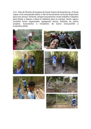 3.13. Dias de Mutirão de limpeza da Horta Viveiro de Experiências. A Horta
requer uma manutenção diária, e não há funcionários na escola disponíveis
para esse serviço. Portanto, sempre encontramos muito trabalho e desafios
para limpar o espaço e deixa-lo habitável para as crianças. Assim, alguns
mutirões foram organizados, agregando alunos, bolsistas de outros
projetos, funcionários e moradores do bairro (março/2016 a
novembro/2016).
 