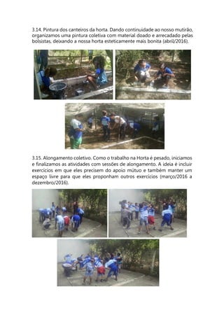3.14. Pintura dos canteiros da horta. Dando continuidade ao nosso mutirão,
organizamos uma pintura coletiva com material doado e arrecadado pelas
bolsistas, deixando a nossa horta esteticamente mais bonita (abril/2016).
3.15. Alongamento coletivo. Como o trabalho na Horta é pesado, iniciamos
e finalizamos as atividades com sessões de alongamento. A ideia é incluir
exercícios em que eles precisem do apoio mútuo e também manter um
espaço livre para que eles proponham outros exercícios (março/2016 a
dezembro/2016).
 