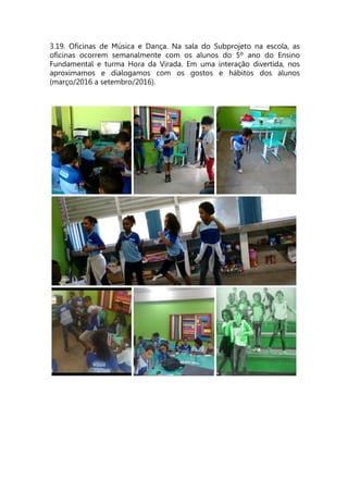 3.19. Oficinas de Música e Dança. Na sala do Subprojeto na escola, as
oficinas ocorrem semanalmente com os alunos do 5º ano do Ensino
Fundamental e turma Hora da Virada. Em uma interação divertida, nos
aproximamos e dialogamos com os gostos e hábitos dos alunos
(março/2016 a setembro/2016).
 