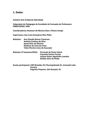 1. Dados
Coletivo Arte Ambiente Alteridade
Subprojeto de Pedagogia da Faculdade de Formação de Professores
PIBID/CAPES/ UERJ
Coordenadoras: Rosimeri de Oliveira Dias e Mairse Araújo
Supervisora: Ana Luiza Gonçalves Dias Mello
Bolsistas: Ana Claudia Ramos Temeroso
Andreia Cardoso da Silva
Aymê Silva de Oliveira
Rosilene de Lima da Costa
Talita Moreira Lima de Assunção
Bolsistas (1ºsemestre/2016): Fernanda de Paula Cabral
Franciele Santos Furnier
Juliana Mozer Agostinho Leandro
Natália Silva da Motta
Escola participante: CIEP Brizolão 411 Municipalizado Dr. Armando Leão
Ferreira
Engenho Pequeno, São Gonçalo, RJ.
 
