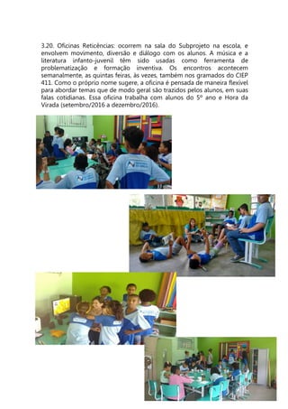 3.20. Oficinas Reticências: ocorrem na sala do Subprojeto na escola, e
envolvem movimento, diversão e diálogo com os alunos. A música e a
literatura infanto-juvenil têm sido usadas como ferramenta de
problematização e formação inventiva. Os encontros acontecem
semanalmente, as quintas feiras, às vezes, também nos gramados do CIEP
411. Como o próprio nome sugere, a oficina é pensada de maneira flexível
para abordar temas que de modo geral são trazidos pelos alunos, em suas
falas cotidianas. Essa oficina trabalha com alunos do 5º ano e Hora da
Virada (setembro/2016 a dezembro/2016).
 