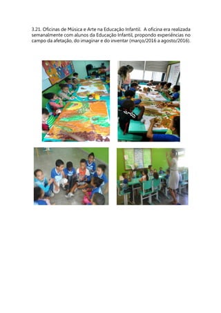 3.21. Oficinas de Música e Arte na Educação Infantil. A oficina era realizada
semanalmente com alunos da Educação Infantil, propondo experiências no
campo da afetação, do imaginar e do inventar (março/2016 a agosto/2016).
 