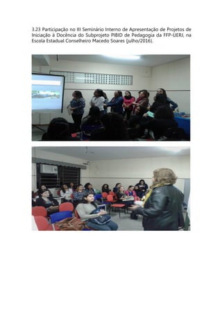 3.23 Participação no III Seminário Interno de Apresentação de Projetos de
Iniciação à Docência do Subprojeto PIBID de Pedagogia da FFP-UERJ, na
Escola Estadual Conselheiro Macedo Soares (julho/2016).
 