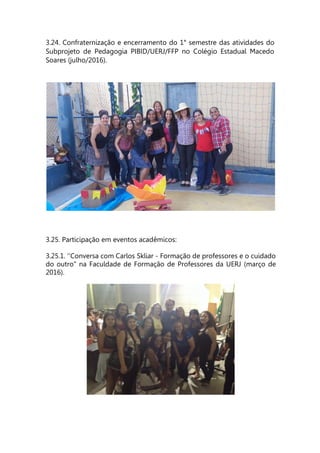 3.24. Confraternização e encerramento do 1° semestre das atividades do
Subprojeto de Pedagogia PIBID/UERJ/FFP no Colégio Estadual Macedo
Soares (julho/2016).
3.25. Participação em eventos acadêmicos:
3.25.1. ‘’Conversa com Carlos Skliar - Formação de professores e o cuidado
do outro" na Faculdade de Formação de Professores da UERJ (março de
2016).
 