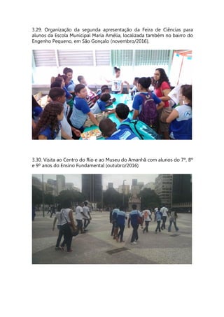 3.29. Organização da segunda apresentação da Feira de Ciências para
alunos da Escola Municipal Maria Amélia, localizada também no bairro do
Engenho Pequeno, em São Gonçalo (novembro/2016).
3.30. Visita ao Centro do Rio e ao Museu do Amanhã com alunos do 7º, 8º
e 9º anos do Ensino Fundamental (outubro/2016)
 
