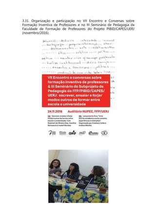 3.31. Organização e participação no VII Encontro e Conversas sobre
Formação Inventiva de Professores e no III Seminário de Pedagogia da
Faculdade de Formação de Professores do Projeto PIBID/CAPES/UERJ
(novembro/2016).
 