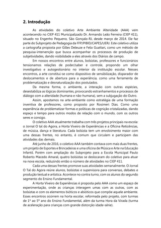 2. Introdução
As atividades do coletivo Arte Ambiente Alteridade (AAA) vem
acontecendo no CIEP 411 Municipalizado Dr. Armando Leão Ferreira (CIEP 411),
situado no Engenho Pequeno, São Gonçalo-RJ, desde março de 2014. Ele faz
parte do Subprojeto de Pedagogia da FFP/PIBID/CAPES/UERJ. Este coletivo utiliza
a cartografia proposta por Gilles Deleuze e Felix Guattari, como um método de
pesquisa-intervenção que busca acompanhar os processos de produção de
subjetividades, dando visibilidade a eles através dos Diários de campo.
Em nossos encontros entre alunos, bolsistas, professores e funcionários
tensionamos relações de poder/saber e controle, propondo um olhar
investigativo e autogestionário no interior da instituição escolar. Nesses
encontros, a arte constitui-se como dispositivo de sensibilização, disparador de
deslocamentos e de abertura para a experiência, como uma ferramenta de
problematização e desnaturalização dos postulados.
Da mesma forma, o ambiente, a interação com outras espécies,
desestabiliza as lógicas dominantes, provocando estranhamentos e processos de
diálogo com a alteridade (humana e não-humana), sem a subjugação do Outro.
Assim, apostamos na arte-ambiente como estratégia de uma formação
inventiva de professores, como proposto por Rosimeri Dias. Como uma
experiência de problematizar formas e políticas de cognição cristalizadas, dando
espaço e tempo para outros modos de relação com o mundo, com os outros
seres e consigo.
O coletivo AAA atualmente trabalha com três projetos principais na escola:
o Jornal O tal do Agora, a Horta Viveiro de Experiências e a Oficina Reticências,
de música, dança e literatura. Cada bolsista tem um envolvimento maior com
uma dessas frentes, no entanto, é comum que circulem e participem das
atividades das demais.
Até junho de 2016, o coletivo AAA também contava com mais duas frentes,
um projeto de Esportes e Brincadeiras e uma oficina de Música e Arte na Educação
Infantil. Porém com ampliação do Subprojeto para a Escola Municipal Paulo
Roberto Macedo Amaral, quatro bolsistas se deslocaram do coletivo para atuar
na nova escola, reduzindo então o número de atividades no CIEP 411.
Cada uma dessas frentes promove suas atividades semanalmente. O Jornal
O Tal do Agora reúne alunos, bolsistas e supervisora para conversas, debates e
produção textual e artística. Acontece no contra turno, com os alunos do segundo
segmento do Ensino Fundamental.
A Horta Viveiro de Experiências é proposta pelo AAA como um espaço de
experimentação, onde as crianças interagem umas com as outras, com as
bolsistas e com os elementos bióticos e abióticos que compõe aquele ambiente.
Esses encontros ocorrem na horta escolar, reformada pelo projeto, com turmas
de 1º ao 5º ano do Ensino Fundamental, além da turma Hora da Virada (turma
de aceleração para crianças com grande distorção idade-série).
 